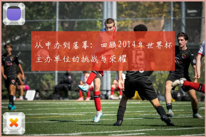 从申办到落幕:回顾2014年世界杯主办单位的挑战与荣耀