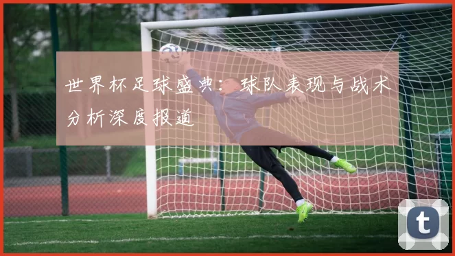 世界杯足球盛典:球队表现与战术分析深度报道