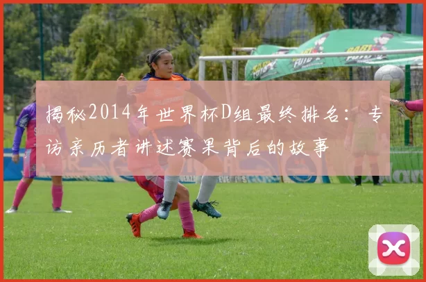 揭秘2014年世界杯D组最终排名：专访亲历者讲述赛果背后的故事