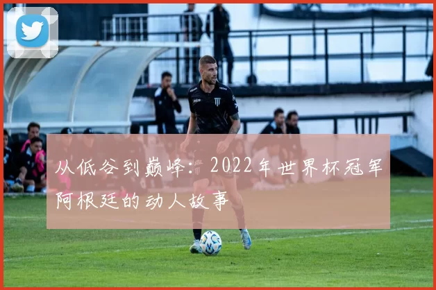 从低谷到巅峰:2022年世界杯冠军阿根廷的动人故事