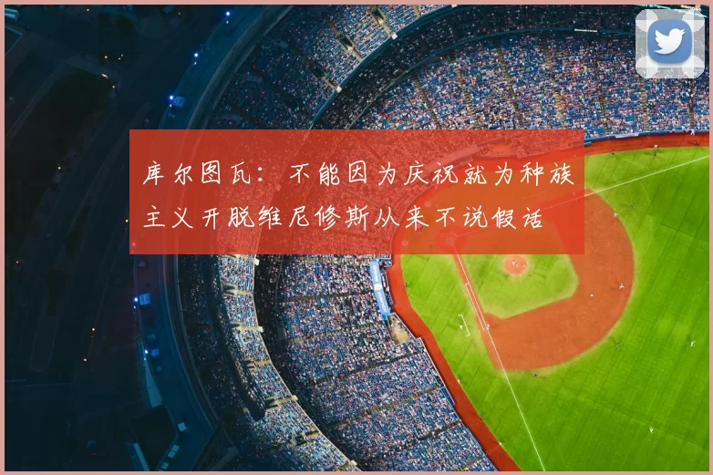 库尔图瓦：不能因为庆祝就为种族主义开脱维尼修斯从来不说假话