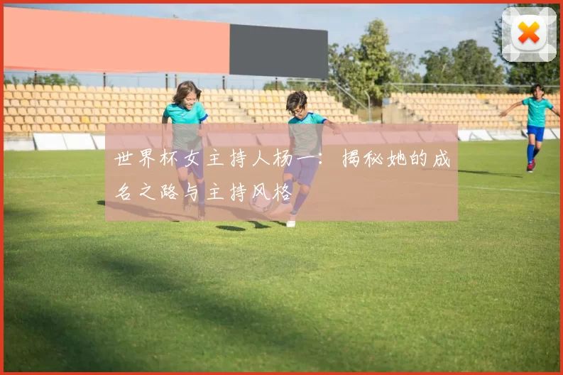 世界杯女主持人杨一：揭秘她的成名之路与主持风格