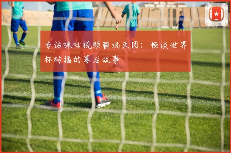 专访咪咕视频解说天团:畅谈世界杯转播的幕后故事