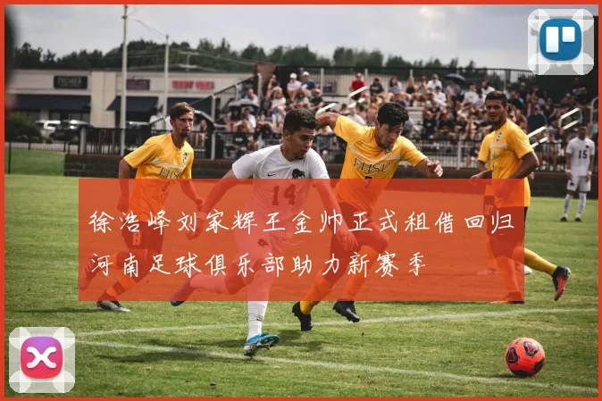 徐浩峰刘家辉王金帅正式租借回归河南足球俱乐部助力新赛季