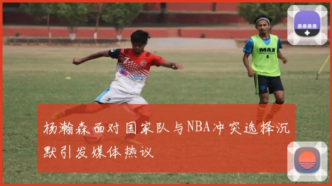 杨瀚森面对国家队与NBA冲突选择沉默引发媒体热议