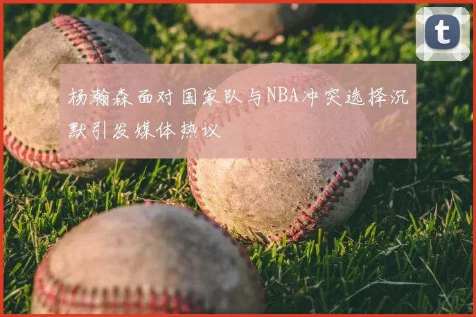 杨瀚森面对国家队与NBA冲突选择沉默引发媒体热议