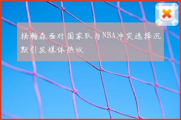 杨瀚森面对国家队与NBA冲突选择沉默引发媒体热议