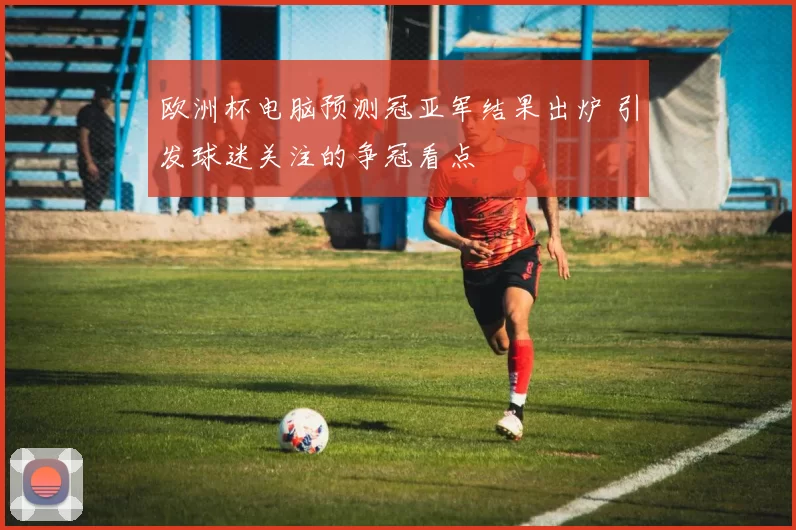 欧洲杯电脑预测冠亚军结果出炉 引发球迷关注的争冠看点