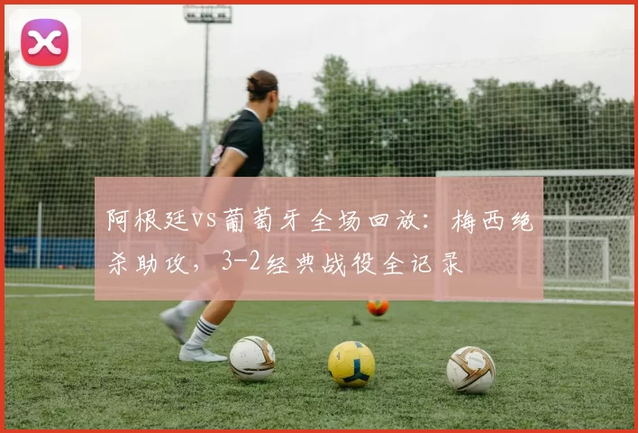 阿根廷vs葡萄牙全场回放:梅西绝杀助攻,3-2经典战役全记录