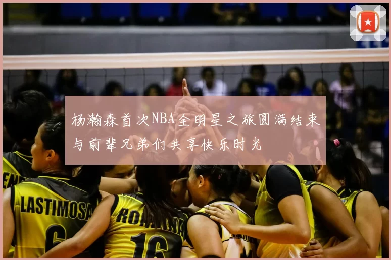 杨瀚森首次NBA全明星之旅圆满结束与前辈兄弟们共享快乐时光