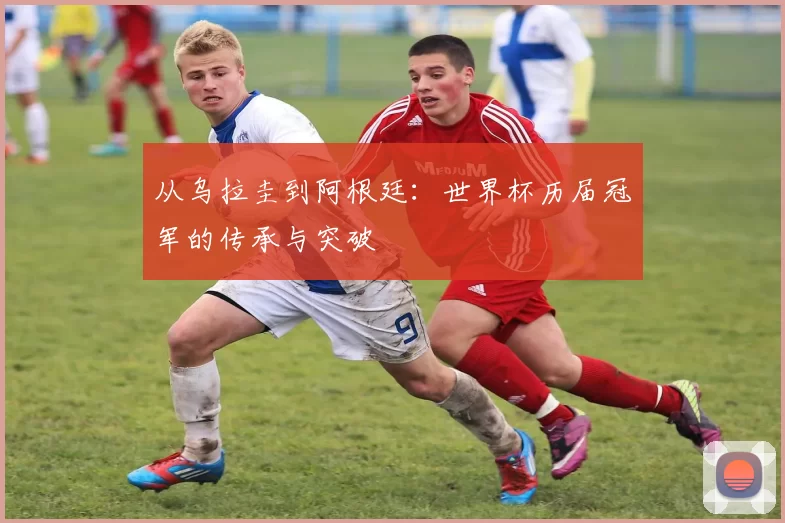 从乌拉圭到阿根廷：世界杯历届冠军的传承与突破