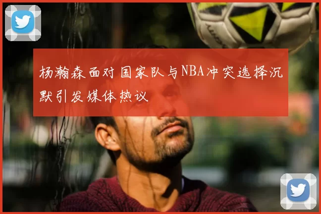 杨瀚森面对国家队与NBA冲突选择沉默引发媒体热议