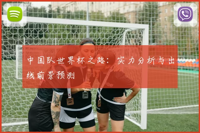 中国队世界杯之路：实力分析与出线前景预测