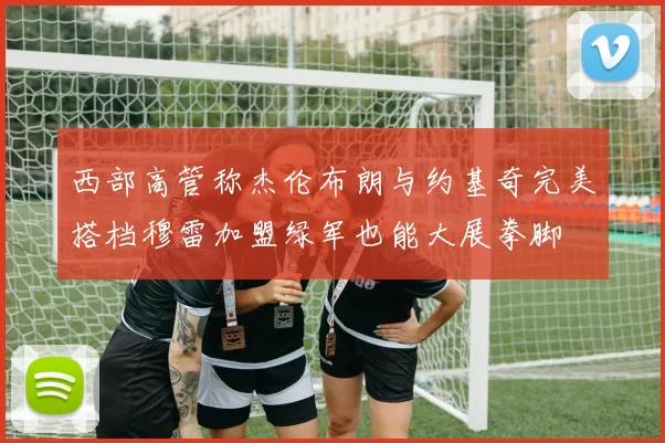 西部高管称杰伦布朗与约基奇完美搭档穆雷加盟绿军也能大展拳脚