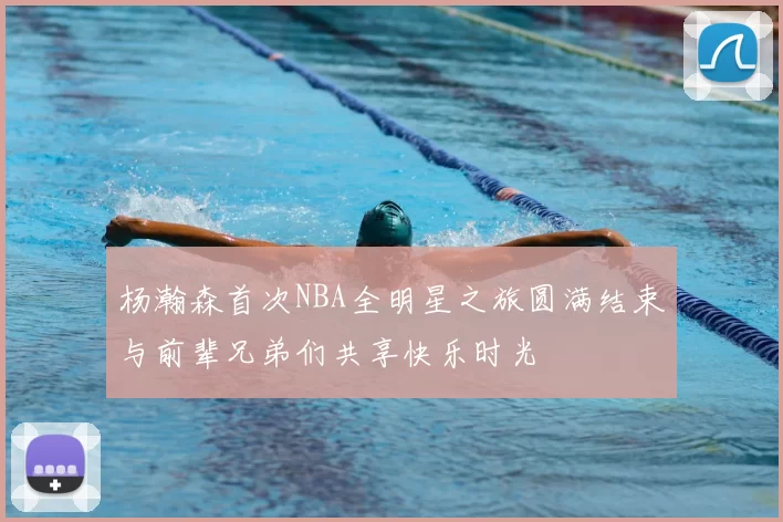 杨瀚森首次NBA全明星之旅圆满结束与前辈兄弟们共享快乐时光