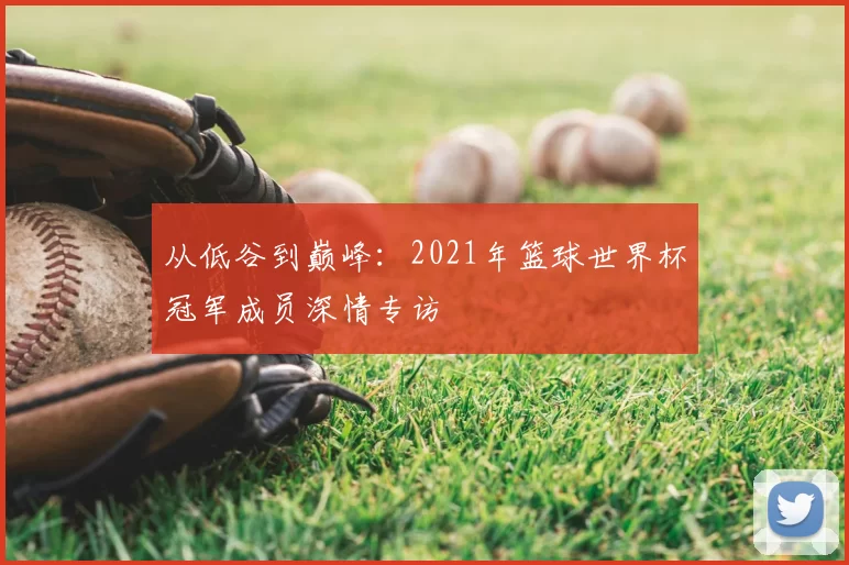 从低谷到巅峰：2021年篮球世界杯冠军成员深情专访