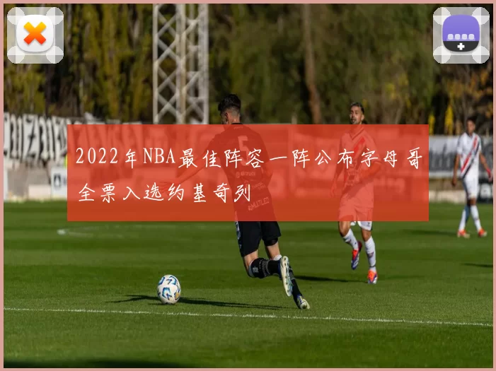 2022年NBA最佳阵容一阵公布字母哥全票入选约基奇列