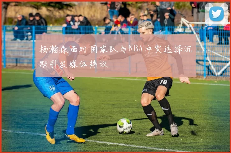 杨瀚森面对国家队与NBA冲突选择沉默引发媒体热议