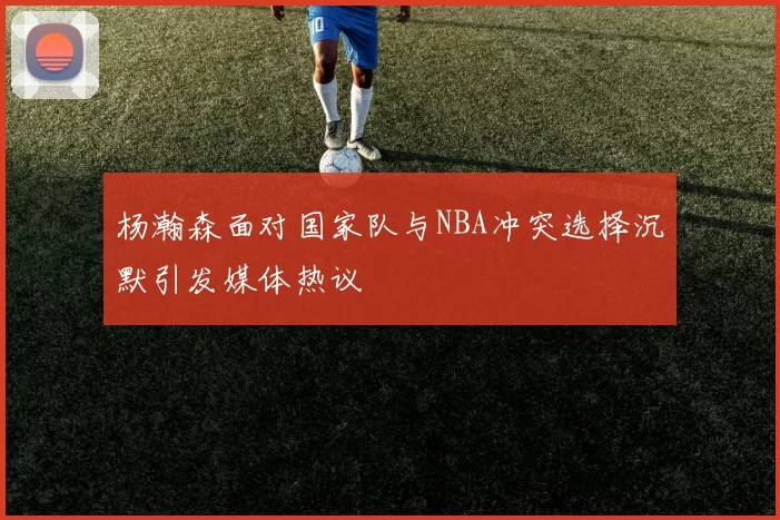 杨瀚森面对国家队与NBA冲突选择沉默引发媒体热议