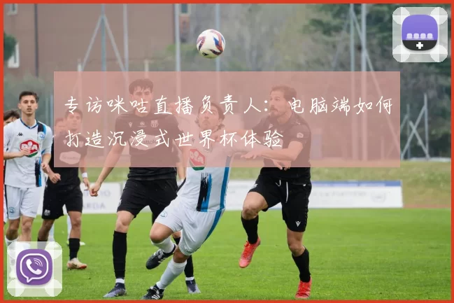 专访咪咕直播负责人：电脑端如何打造沉浸式世界杯体验