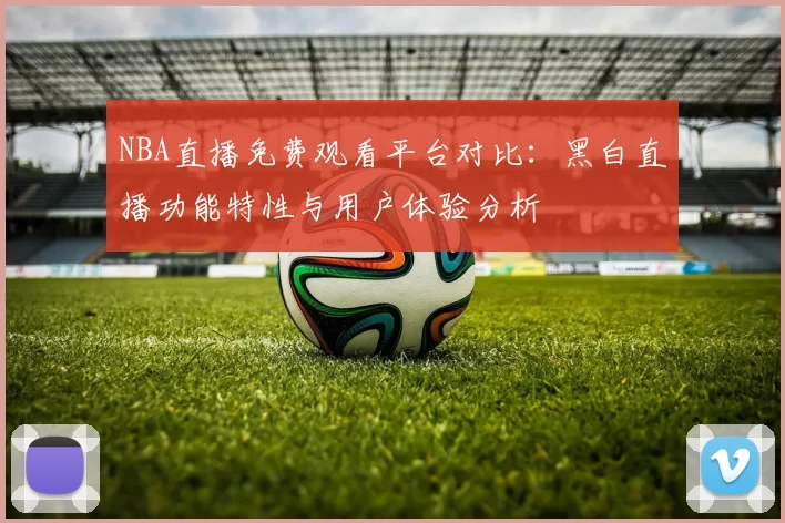 NBA直播免费观看平台对比：黑白直播功能特性与用户体验分析