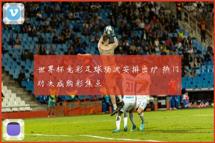 世界杯竞彩足球场次安排出炉 热门对决成购彩焦点