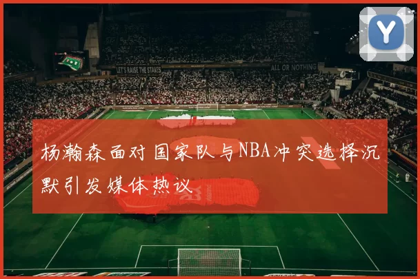 杨瀚森面对国家队与NBA冲突选择沉默引发媒体热议