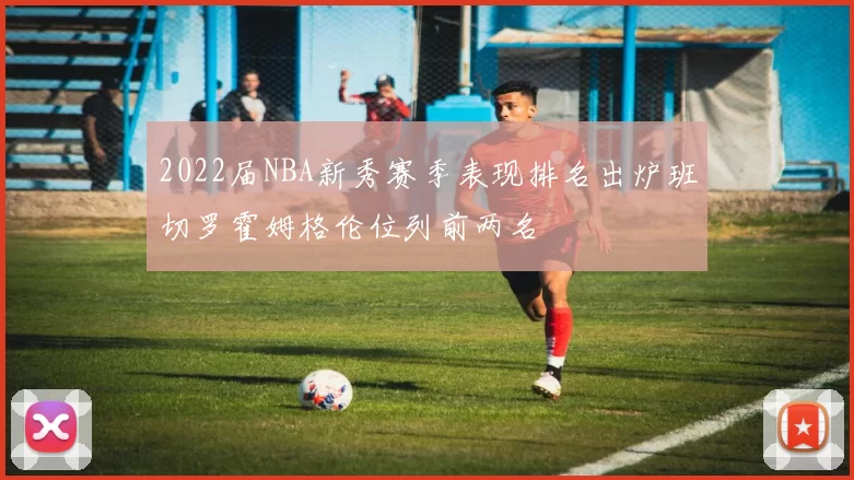 2022届NBA新秀赛季表现排名出炉班切罗霍姆格伦位列前两名