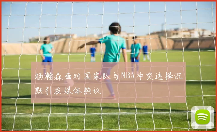 杨瀚森面对国家队与NBA冲突选择沉默引发媒体热议