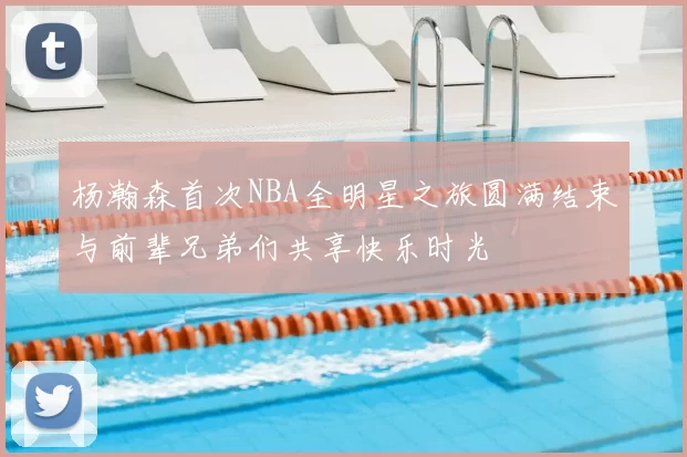 杨瀚森首次NBA全明星之旅圆满结束与前辈兄弟们共享快乐时光