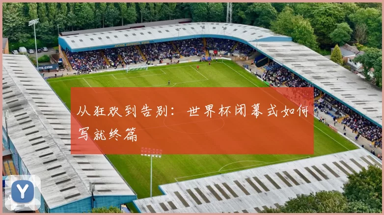 从狂欢到告别:世界杯闭幕式如何写就终篇