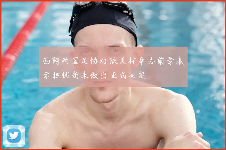 西阿两国足协对欧美杯举办前景表示担忧尚未做出正式决定