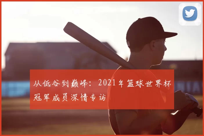从低谷到巅峰:2021年篮球世界杯冠军成员深情专访