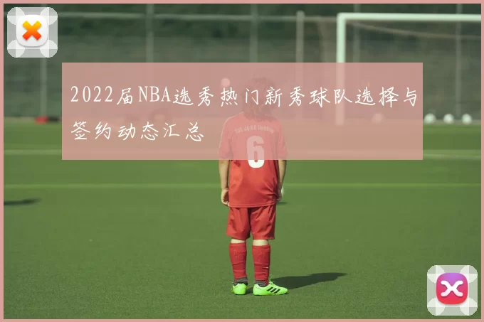 2022届NBA选秀热门新秀球队选择与签约动态汇总