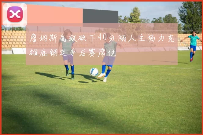 詹姆斯高效砍下40分湖人主场力克雄鹿锁定季后赛席位